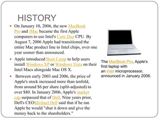 HISTORY
 On January 10, 2006, the new MacBook

Pro and iMac became the first Apple
computers to use Intel's Core Duo CPU. By
August 7, 2006 Apple had transitioned the
entire Mac product line to Intel chips, over one
year sooner than announced.
 Apple introduced Boot Camp to help users
install Windows XP or Windows Vista on their
Intel Macs alongside Mac OS X.
 Between early 2003 and 2006, the price of
Apple's stock increased more than tenfold,
from around $6 per share (split-adjusted) to
over $80. In January 2006, Apple's market
cap surpassed that of Dell. Nine years prior,
Dell's CEOMichael Dell said that if he ran
Apple he would "shut it down and give the
money back to the shareholders."

The MacBook Pro, Apple's
first laptop with
an Intel microprocessor,
announced in January 2006.

 