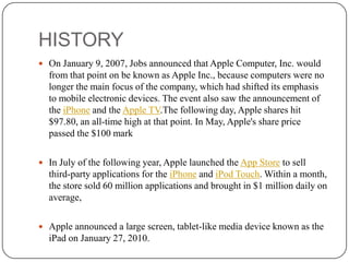 HISTORY
 On January 9, 2007, Jobs announced that Apple Computer, Inc. would

from that point on be known as Apple Inc., because computers were no
longer the main focus of the company, which had shifted its emphasis
to mobile electronic devices. The event also saw the announcement of
the iPhone and the Apple TV.The following day, Apple shares hit
$97.80, an all-time high at that point. In May, Apple's share price
passed the $100 mark
 In July of the following year, Apple launched the App Store to sell

third-party applications for the iPhone and iPod Touch. Within a month,
the store sold 60 million applications and brought in $1 million daily on
average,
 Apple announced a large screen, tablet-like media device known as the

iPad on January 27, 2010.

 