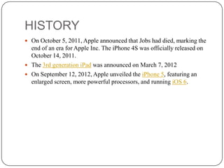 HISTORY
 On October 5, 2011, Apple announced that Jobs had died, marking the

end of an era for Apple Inc. The iPhone 4S was officially released on
October 14, 2011.
 The 3rd generation iPad was announced on March 7, 2012
 On September 12, 2012, Apple unveiled the iPhone 5, featuring an
enlarged screen, more powerful processors, and running iOS 6.

 