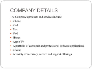 COMPANY DETAILS
The Company's products and services include
 iPhone
 iPad
 Mac
 iPod
 iTunes
 Apple TV
 A portfolio of consumer and professional software applications
 iCloud
 A variety of accessory, service and support offerings.

 