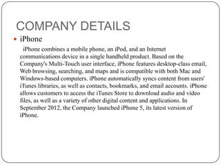 COMPANY DETAILS
 iPhone
iPhone combines a mobile phone, an iPod, and an Internet
communications device in a single handheld product. Based on the
Company's Multi-Touch user interface, iPhone features desktop-class email,
Web browsing, searching, and maps and is compatible with both Mac and
Windows-based computers. iPhone automatically syncs content from users'
iTunes libraries, as well as contacts, bookmarks, and email accounts. iPhone
allows customers to access the iTunes Store to download audio and video
files, as well as a variety of other digital content and applications. In
September 2012, the Company launched iPhone 5, its latest version of
iPhone.

 