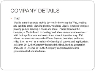 COMPANY DETAILS
• iPad
iPad is a multi-purpose mobile device for browsing the Web, reading
and sending email, viewing photos, watching videos, listening to music,
playing games, reading e-books and more. iPad is based on the
Company's Multi-Touch technology and allows customers to connect
with their applications and content in a more interactive way. iPad
allows customers to access the iTunes Store to download audio and
video files, as well as a variety of other digital content and applications.
In March 2012, the Company launched the iPad, its third generation
iPad, and in October 2012, the Company announced its fourth
generation iPad and iPad mini.

 