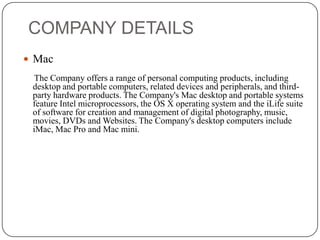 COMPANY DETAILS
 Mac
The Company offers a range of personal computing products, including
desktop and portable computers, related devices and peripherals, and thirdparty hardware products. The Company's Mac desktop and portable systems
feature Intel microprocessors, the OS X operating system and the iLife suite
of software for creation and management of digital photography, music,
movies, DVDs and Websites. The Company's desktop computers include
iMac, Mac Pro and Mac mini.

 
