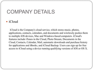 COMPANY DETAILS
 iCloud
iCloud is the Company's cloud service, which stores music, photos,
applications, contacts, calendars, and documents and wirelessly pushes them
to multiple iOS devices, Mac and Windows-based computers. iCloud's
features include iTunes in the Cloud, Photo Stream, Documents in the
Cloud, Contacts, Calendar, Mail, automatic downloads and purchase history
for applications and iBooks, and iCloud Backup. Users can sign up for free
access to iCloud using a device running qualifying versions of iOS or OS X.

 
