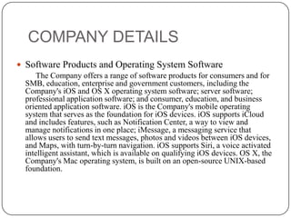 COMPANY DETAILS
 Software Products and Operating System Software
The Company offers a range of software products for consumers and for
SMB, education, enterprise and government customers, including the
Company's iOS and OS X operating system software; server software;
professional application software; and consumer, education, and business
oriented application software. iOS is the Company's mobile operating
system that serves as the foundation for iOS devices. iOS supports iCloud
and includes features, such as Notification Center, a way to view and
manage notifications in one place; iMessage, a messaging service that
allows users to send text messages, photos and videos between iOS devices,
and Maps, with turn-by-turn navigation. iOS supports Siri, a voice activated
intelligent assistant, which is available on qualifying iOS devices. OS X, the
Company's Mac operating system, is built on an open-source UNIX-based
foundation.

 
