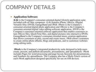 COMPANY DETAILS
 Application Software

iLife is the Company's consumer-oriented digital lifestyle application suite
included with all Mac computers. iLife features iPhoto, iMovie, iDigital
Versatile Disc (DVD), GarageBand and iWeb. iPhoto is the Company's
consumer-oriented digital photo application and iMovie is the Company's
consumer-oriented digital video editing software application. iDVD is the
Company's consumer-oriented software application that enables customers to
turn iMovie files, QuickTime files, and digital pictures into interactive DVDs.
GarageBand is the Company's consumer-oriented music creation application
that allows customers to play, record and create music. iWeb allows customers
to create online photo albums, blogs and podcasts, and to customize websites
using editing tools.
iWork is the Company's integrated productivity suite designed to help users
create, present, and publish documents, presentations, and spreadsheets. iWork
includes Pages for word processing and page layout, Keynote for presentations,
and Numbers for spreadsheets. The Company also has a Multi-Touch version of
each iWork application designed specifically for use on iOS devices.

 