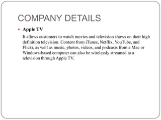 COMPANY DETAILS
 Apple TV

It allows customers to watch movies and television shows on their high
definition television. Content from iTunes, Netflix, YouTube, and
Flickr, as well as music, photos, videos, and podcasts from a Mac or
Windows-based computer can also be wirelessly streamed to a
television through Apple TV.

 