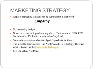 MARKETING STRATEGY
 Apple’s marketing strategy can be summed up in one word:

Empathy
 No marketing budget.
 Never advertise their products anywhere. That means no SEO, PPC,

Social media, TV, Radio or print ads of any kind.
 Some other company advertise Apple’s products for them
 The secret to their success is in Apple’s marketing strategy. They use
what is known as the Exclusivity Technique.
 Sell On Value, Not Price

 