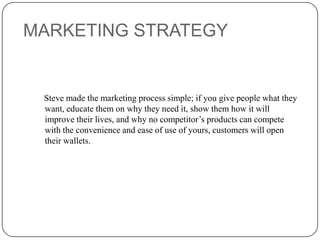 MARKETING STRATEGY

Steve made the marketing process simple; if you give people what they
want, educate them on why they need it, show them how it will
improve their lives, and why no competitor’s products can compete
with the convenience and ease of use of yours, customers will open
their wallets.

 