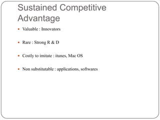 Sustained Competitive
Advantage
 Valuable : Innovators

 Rare : Strong R & D
 Costly to imitate : itunes, Mac OS

 Non substitutable : applications, softwares

 