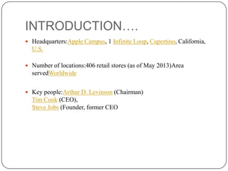 INTRODUCTION….
 Headquarters:Apple Campus, 1 Infinite Loop, Cupertino, California,

U.S.
 Number of locations:406 retail stores (as of May 2013)Area

servedWorldwide
 Key people:Arthur D. Levinson (Chairman)

Tim Cook (CEO),
Steve Jobs (Founder, former CEO

 