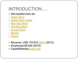 INTRODUCTION….

o
o
o
o
o
o
o

ServicesServices list
Apple Store
Apple Store online
Mac App Store
iOS App Store
iTunes Store
iBooks
iCloud

 Revenue :US$ 170.910 billion (2013)
 Employees:80,000 (2013)
 CapitalWebsiteApple.com

 