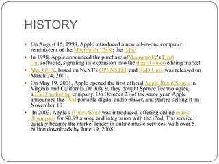 HISTORY
o profitability

 On August 15, 1998, Apple introduced a new all-in-one computer







reminiscent of the Macintosh 128K: the iMac
In 1998, Apple announced the purchase ofMacromedia's Final
Cut software, signaling its expansion into the digital video editing market
Mac OS X, based on NeXT's OPENSTEP and BSD Unix was released on
March 24, 2001,
On May 19, 2001, Apple opened the first official Apple Retail Stores in
Virginia and California.On July 9, they bought Spruce Technologies,
a DVD authoring company. On October 23 of the same year, Apple
announced the iPod portable digital audio player, and started selling it on
November 10
In 2003, Apple's iTunes Store was introduced, offering online music
downloads for $0.99 a song and integration with the iPod. The service
quickly became the market leader in online music services, with over 5
billion downloads by June 19, 2008.

 