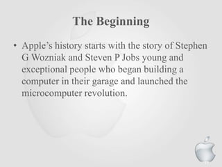The Beginning
• Apple‟s history starts with the story of Stephen
G Wozniak and Steven P Jobs young and
exceptional people who began building a
computer in their garage and launched the
microcomputer revolution.
17
 