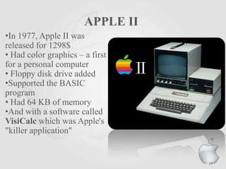 APPLE II
•In 1977, Apple II was
released for 1298$
• Had color graphics – a first
for a personal computer
• Floppy disk drive added
•Supported the BASIC
program
• Had 64 KB of memory
•And with a software called
VisiCalc which was Apple's
"killer application"
19
 