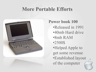 More Portable Efforts
Power book 100
•Released in 1991
•40mb Hard drive
•8mb RAM
•2500$
•Helped Apple to
get some revenue
•Established layout
of the computer
24
 