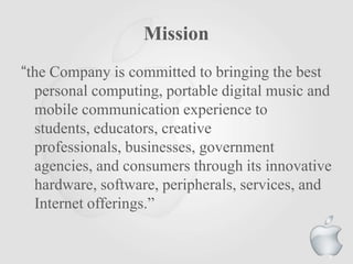 Mission
“the Company is committed to bringing the best
personal computing, portable digital music and
mobile communication experience to
students, educators, creative
professionals, businesses, government
agencies, and consumers through its innovative
hardware, software, peripherals, services, and
Internet offerings.”
7
 