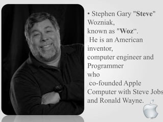 • Stephen Gary "Steve"
Wozniak,
known as "Woz“.
He is an American
inventor,
computer engineer and
Programmer
who
co-founded Apple
Computer with Steve Jobs
and Ronald Wayne.
10

 
