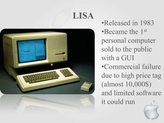 LISA

•Released in 1983
•Became the 1st
personal computer
sold to the public
with a GUI
•Commercial failure
due to high price tag
(almost 10,000$)
and limited software
it could run
21

 