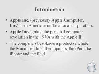 Introduction
• Apple Inc. (previously Apple Computer,
Inc.) is an American multinational corporation.
• Apple Inc. ignited the personal computer
revolution in the 1970s with the Apple II.
• The company's best-known products include
the Macintosh line of computers, the iPod, the
iPhone and the iPad.

4

 