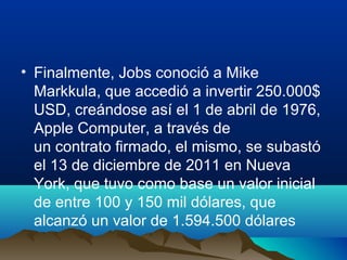 • Finalmente, Jobs conoció a Mike
Markkula, que accedió a invertir 250.000$
USD, creándose así el 1 de abril de 1976,
Apple Computer, a través de
un contrato firmado, el mismo, se subastó
el 13 de diciembre de 2011 en Nueva
York, que tuvo como base un valor inicial
de entre 100 y 150 mil dólares, que
alcanzó un valor de 1.594.500 dólares

 