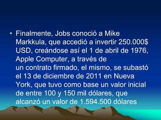 • Finalmente, Jobs conoció a Mike
Markkula, que accedió a invertir 250.000$
USD, creándose así el 1 de abril de 1976,
Apple Computer, a través de
un contrato firmado, el mismo, se subastó
el 13 de diciembre de 2011 en Nueva
York, que tuvo como base un valor inicial
de entre 100 y 150 mil dólares, que
alcanzó un valor de 1.594.500 dólares

 