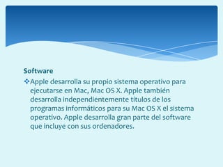 Software
Apple desarrolla su propio sistema operativo para
ejecutarse en Mac, Mac OS X. Apple también
desarrolla independientemente títulos de los
programas informáticos para su Mac OS X el sistema
operativo. Apple desarrolla gran parte del software
que incluye con sus ordenadores.
 