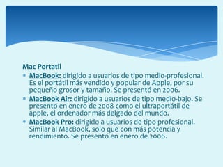 Mac Portatil
MacBook: dirigido a usuarios de tipo medio-profesional.
Es el portátil más vendido y popular de Apple, por su
pequeño grosor y tamaño. Se presentó en 2006.
MacBook Air: dirigido a usuarios de tipo medio-bajo. Se
presentó en enero de 2008 como el ultraportátil de
apple, el ordenador más delgado del mundo.
MacBook Pro: dirigido a usuarios de tipo profesional.
Similar al MacBook, solo que con más potencia y
rendimiento. Se presentó en enero de 2006.
 