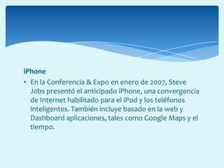 iPhone
• En la Conferencia & Expo en enero de 2007, Steve
Jobs presentó el anticipado iPhone, una convergencia
de Internet habilitado para el iPod y los teléfonos
inteligentes. También incluye basado en la web y
Dashboard aplicaciones, tales como Google Maps y el
tiempo.
 