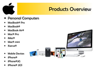 Products Overview
• Personal Computers
• MacBook® Pro
• MacBook®
• MacBook Air®
• Mac® Pro
• iMac®
• Mac® mini
• Xserve®
• Mobile Devices
• iPhone®
• iPhone®3G
• iPhone® 3GS
 