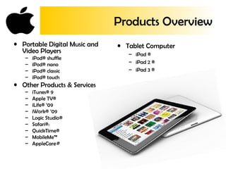 Products Overview
• Tablet Computer
– iPad ®
– iPad 2 ®
– iPad 3 ®
• Portable Digital Music and
Video Players
– iPod® shuffle
– iPod® nano
– iPod® classic
– iPod® touch
• Other Products & Services
– iTunes® 9
– Apple TV®
– iLife® ’09
– iWork® ’09
– Logic Studio®
– Safari®:
– QuickTime®
– MobileMe™
– AppleCare®
 