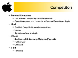 Competitors
– Personal Computers
• Dell, HP and Sony along with many others
• Operating system and computer software differentiates Apple
– iPod
• SanDisk, Sony, Phillips and many others
• Louder
• Complementary products
– iPhone
• Blackberry, LG, Samsung, Motorola, Palm, etc.
• Full browser
• Only AT&T
– IPad
• Samsung
 