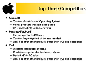 Top Three Competitors
• Microsoft
– Controls about 94% of Operating Systems
– Makes products that last a long time.
– OS is compatible with everything
• Hewlett-Packard
– Top competitor in PC sales
– Controls large segment of business market
– Does not offer other products other than PCs and accessories
• Dell
– Weakest competitor of top 3
– Provides computers for businesses, schools
– Behind HP in PC sales
– Does not offer other products other than PCs and accessories
 