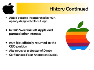 History Continued
• Apple became incorporated in 1977,
agency designed colorful logo
• In 1985 Wozniak left Apple and
pursued other interests
• 1997 Jobs officially returned to the
CEO position
– Also serves as a director of Disney
– Co-Founded Pixar Animation Studios
 
