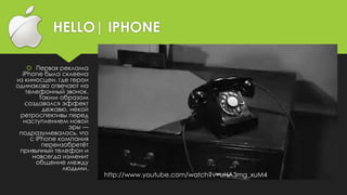 HELLO| IPHONE
 Первая реклама
iPhone была склеена
из киносцен, где герои
одинаково отвечают на
телефонный звонок.
Таким образом
создавался эффект
дежавю, некой
ретроспективы перед
наступлением новой
эры —
подразумевалось, что
с iPhone компания
переизобретёт
привычный телефон и
навсегда изменит
общение между
людьми.
http://www.youtube.com/watch?v=uHA3mg_xuM4
 