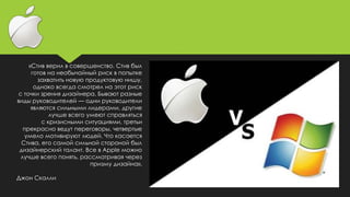 «Стив верил в совершенство. Стив был
готов на необычайный риск в попытке
захватить новую продуктовую нишу,
однако всегда смотрел на этот риск
с точки зрения дизайнера. Бывают разные
виды руководителей — одни руководители
являются сильными лидерами, другие
лучше всего умеют справляться
с кризисными ситуациями, третьи
прекрасно ведут переговоры, четвертые
умело мотивируют людей. Что касается
Стива, его самой сильной стороной был
дизайнерский талант. Все в Apple можно
лучше всего понять, рассматривая через
призму дизайна».
Джон Скалли
 