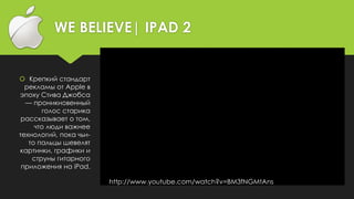 WE BELIEVE| IPAD 2
 Крепкий стандарт
рекламы от Apple в
эпоху Стива Джобса
— проникновенный
голос старика
рассказывает о том,
что люди важнее
технологий, пока чьи-
то пальцы шевелят
картинки, графики и
струны гитарного
приложения на iPad.
http://www.youtube.com/watch?v=BM3fNGMtAns
 