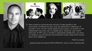  «Несмотря на трагическую кончину Стива Джобса, его
наследие и влияние на наш мир мы запомним навсегда. Я
думаю о том, что его жизнь закончилась рано, но память о нем
переживет нас всех. Да и у Apple дела, кажется, идут очень
неплохо. В 1997 году у них были серьезные проблемы, а в этом
их назвали самой ценной компанией в мире. Безумно? Лучше
вам в это поверить»
Роб Силтанен
(рекламная кампания «Think Different», один из ее создателей)
 