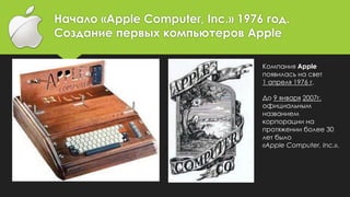Начало «Apple Computer, Inc.» 1976 год.
Создание первых компьютеров Apple
Компания Apple
появилась на свет
1 апреля 1976 г.
До 9 января 2007г.
официальным
названием
корпорации на
протяжении более 30
лет было
«Apple Computer, Inc.».
 