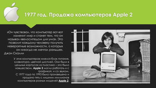 1977 год. Продажа компьютеров Apple 2
У этих компьютеров имелся блок питания,
клавиатура, цветной дисплей. Они были в
цельных корпусах из пластика – это было
новшеством. Apple 2 могли работать и с
графикой, и со звуком.
С 1977 года по 1993 было произведено и
продано пять с лишним миллионов
компьютеров разных моделей Apple 2.
«Он чувствовал, что компьютер вот-вот
изменит мир и станет тем, что он
называл «велосипедом для ума». Это
позволит каждому человеку получить
невероятные возможности, о которых
он никогда не мечтал раньше».
Джон Скалли
 