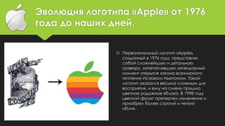 Эволюция логотипа «Apple» от 1976
года до наших дней.
 Первоначальный логотип «Apple»,
созданный в 1976 году, представлял
собой сложнейшую и детальную
гравюру, запечатлевшую легендарный
момент открытия закона всемирного
тяготения Исааком Ньютоном. Такой
логотип оказался весьма сложным для
восприятия, и ему на смену пришло
цветное радужное яблоко. В 1998 году
цветной фрукт претерпел изменения и
приобрел более строгий и четкий
облик.
 