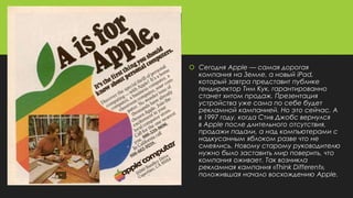  Сегодня Apple — самая дорогая
компания на Земле, а новый iPad,
который завтра представит публике
гендиректор Тим Кук, гарантированно
станет хитом продаж. Презентация
устройства уже сама по себе будет
рекламной кампанией. Но это сейчас. А
в 1997 году, когда Стив Джобс вернулся
в Apple после длительного отсутствия,
продажи падали, а над компьютерами с
надкусанным яблоком разве что не
смеялись. Новому старому руководителю
нужно было заставить мир поверить, что
компания оживает. Так возникла
рекламная кампания «Think Different»,
положившая начало восхождению Apple.
 