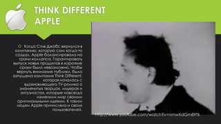THINK DIFFERENT
APPLE
 Когда Стив Джобс вернулся в
компанию, которую сам когда-то
создал, Apple балансировала на
грани коллапса. Гарантировать
выпуск новых продуктов в короткие
сроки было невозможно. Чтобы
вернуть внимание публики, была
запущена кампания Think Different,
которая началась с
вдохновляющего TV-ролика о
знаменитых творцах, лидерах и
энтузиастах, которые навсегда
изменили мир своими
оригинальными идеями. К таким
людям Apple причисляла и своих
пользователей.
http://www.youtube.com/watch?v=nmwXdGm89Tk
 