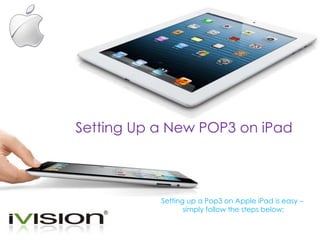 Setting Up a New POP3 on iPad 
Setting up a Pop3 on Apple iPad is easy – 
simply follow the steps below: 
 