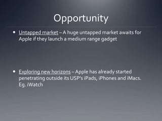 Opportunity 
 Untapped market – A huge untapped market awaits for 
Apple if they launch a medium range gadget 
 Exploring new horizons – Apple has already started 
penetrating outside its USP’s iPads, iPhones and iMacs. 
Eg. iWatch 
 