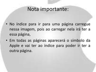 Nota importante: 
• No índice para ir para uma página carregue 
nessa imagem, pois ao carregar nela irá ter a 
essa página, 
• Em todas as páginas aparecerá o símbolo da 
Apple e vai ter ao índice para poder ir ter a 
outra página. 
 