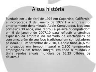 A sua história 
Fundada em 1 de abril de 1976 em Cupertino, Califórnia, 
e incorporada 3 de janeiro de 1977,1 a empresa foi 
anteriormente denominada Apple Computador. Nos seus 
primeiros 30 anos, mas retirou a palavra "Computador" 
em 9 de janeiro de 2007,10 para reflectir a contínua 
expansão da empresa no mercado de electrónicos de 
consumo, além de seu foco tradicional em computadores 
pessoais.11 Em setembro de 2010, a Apple tinha 46,6 mil 
empregados em tempo integral e 2.800 temporários 
empregados em tempo integral em todo o mundo3 e 
tinha vendas anuais mundiais de 65,23 bilhões de 
dólares.3 
 