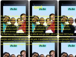 iped 
O conteúdo dos 400 programas anuais da IMD está agora pré-carregado e atualizado 
nos iPads dos participantes. Os principais dados empresariais podem ser acedidos 
online consoante necessário para apoiar a aprendizagem. A colaboração entre os 
participantes e os professores é simples. Além das vantagens para a aprendizagem, o 
iPad ajuda a IMD a poupar 500 mil francos suíços por ano em papel e impressão, 
financiando o melhoramento contínuo da aplicação do iPad e gerando poupanças 
gerais em termos de eficiência para a organização. 
"O iPad traz o mundo exterior para a sala de aula na IMD", diz o Professor Bill Fischer. 
"Muitas mentes é sempre melhor do que poucas e o iPad dá-nos acesso a muitas 
mentes sem termos de sair da sala de aula. A qualidade e o âmbito de interação entre 
os participantes e o corpo docente é, consequentemente, superior. Conduz a um 
pensamento e aprendizagem bastante mais eficazes." 
 