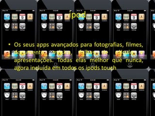 ipod 
• Os seus apps avançados para fotografias, filmes, 
documento, música, folhas de cálculo e 
apresentações. Todas elas melhor que nunca, 
agora incluída em todos os ipods touch 
 