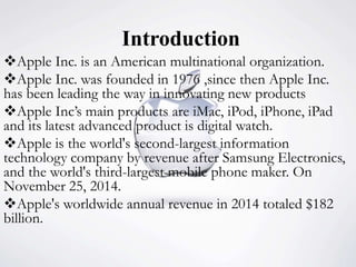 Introduction
Apple Inc. is an American multinational organization.
Apple Inc. was founded in 1976 ,since then Apple Inc.
has been leading the way in innovating new products
Apple Inc’s main products are iMac, iPod, iPhone, iPad
and its latest advanced product is digital watch.
Apple is the world's second-largest information
technology company by revenue after Samsung Electronics,
and the world's third-largest mobile phone maker. On
November 25, 2014.
Apple's worldwide annual revenue in 2014 totaled $182
billion.
 
